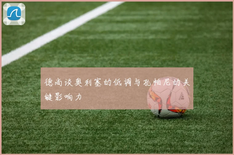 德尚谈奥利塞的低调与孔帕尼的关键影响力