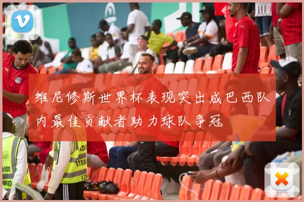 维尼修斯世界杯表现突出成巴西队内最佳贡献者助力球队争冠