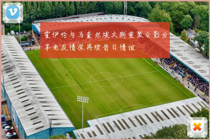 霍伊伦与马奎尔埃文斯重聚合影分享老友情深再续昔日情谊