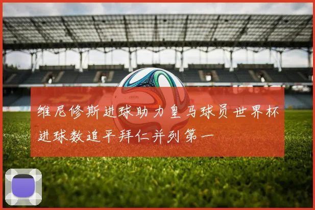 维尼修斯进球助力皇马球员世界杯进球数追平拜仁并列第一