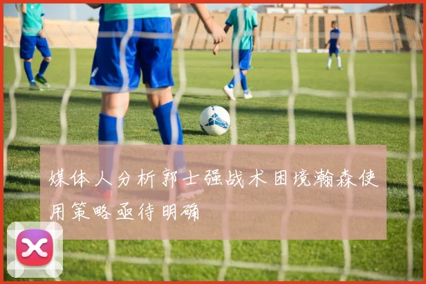 媒体人分析郭士强战术困境瀚森使用策略亟待明确