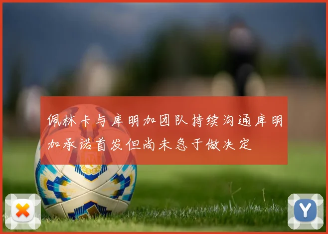 佩林卡与库明加团队持续沟通库明加承诺首发但尚未急于做决定
