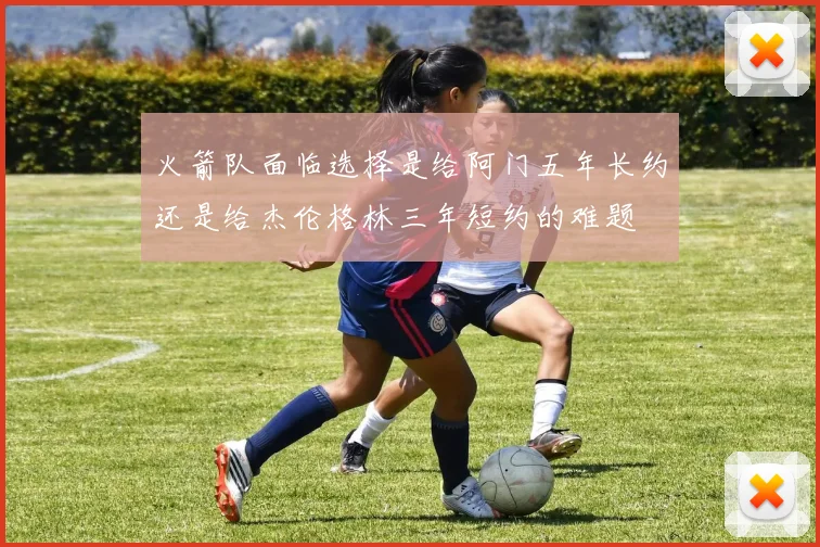 火箭队面临选择是给阿门五年长约还是给杰伦格林三年短约的难题