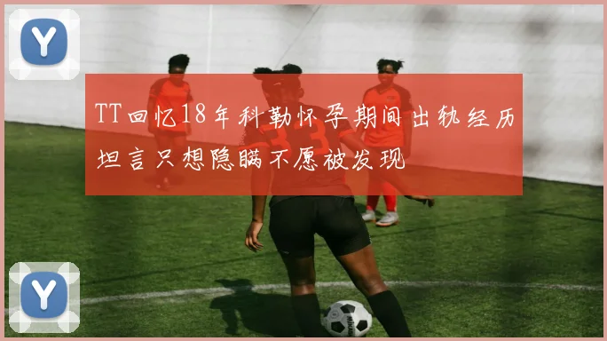 TT回忆18年科勒怀孕期间出轨经历坦言只想隐瞒不愿被发现