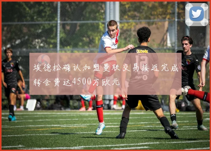 埃德松确认加盟曼联交易接近完成转会费达4500万欧元