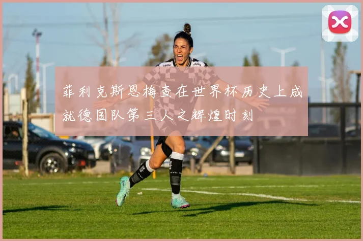 菲利克斯恩梅查在世界杯历史上成就德国队第三人之辉煌时刻