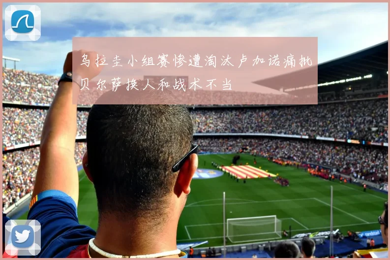 乌拉圭小组赛惨遭淘汰卢加诺痛批贝尔萨换人和战术不当