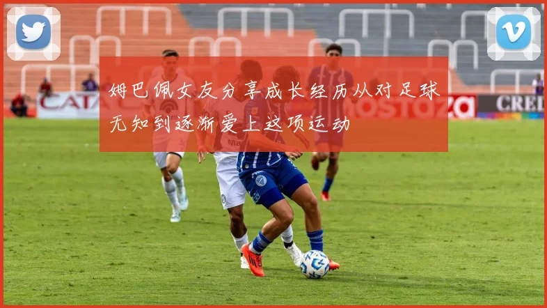 姆巴佩女友分享成长经历从对足球无知到逐渐爱上这项运动