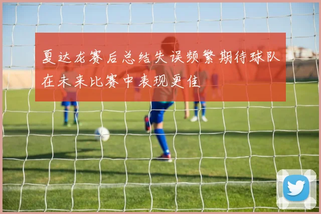 夏达龙赛后总结失误频繁期待球队在未来比赛中表现更佳