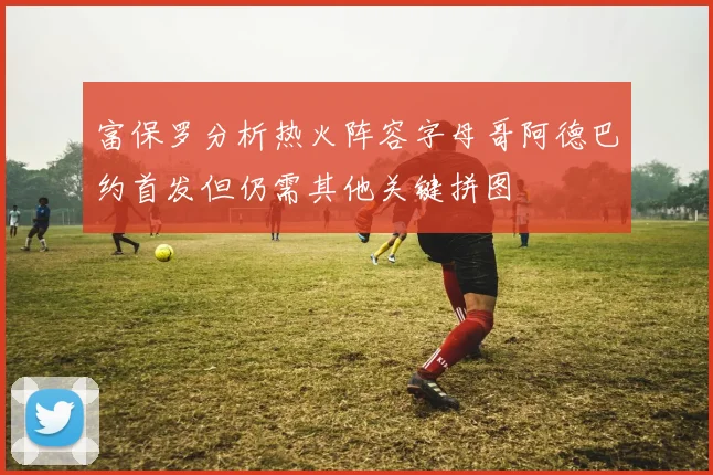 富保罗分析热火阵容字母哥阿德巴约首发但仍需其他关键拼图
