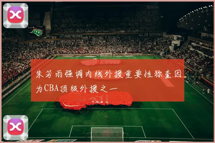 朱芳雨强调内线外援重要性称奎因为CBA顶级外援之一
